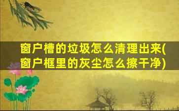 窗户槽的垃圾怎么清理出来(窗户框里的灰尘怎么擦干净)