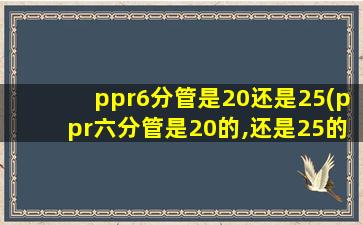 ppr6分管是20还是25(ppr六分管是20的,还是25的)