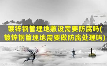 镀锌钢管埋地敷设需要防腐吗(镀锌钢管埋地需要做防腐处理吗)