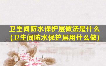 卫生间防水保护层做法是什么(卫生间防水保护层用什么做)