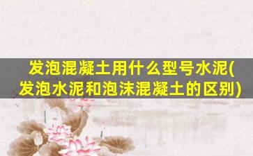 发泡混凝土用什么型号水泥(发泡水泥和泡沫混凝土的区别)