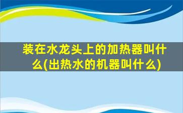装在水龙头上的加热器叫什么(出热水的机器叫什么)