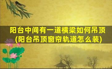 阳台中间有一道横梁如何吊顶(阳台吊顶窗帘轨道怎么装)