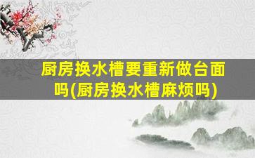厨房换水槽要重新做台面吗(厨房换水槽麻烦吗)