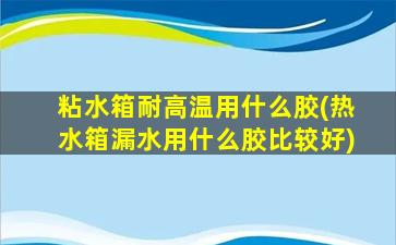 粘水箱耐高温用什么胶(热水箱漏水用什么胶比较好)