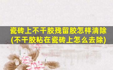 瓷砖上不干胶残留胶怎样清除(不干胶粘在瓷砖上怎么去除)
