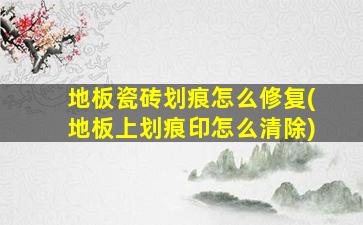 地板瓷砖划痕怎么修复(地板上划痕印怎么清除)