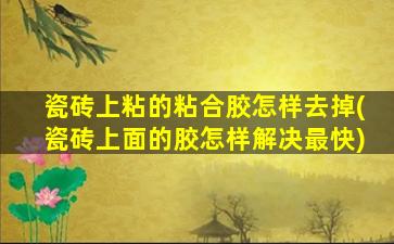 瓷砖上粘的粘合胶怎样去掉(瓷砖上面的胶怎样解决最快)