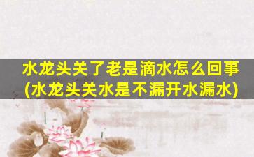 水龙头关了老是滴水怎么回事(水龙头关水是不漏开水漏水)