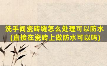 洗手间瓷砖缝怎么处理可以防水(直接在瓷砖上做防水可以吗)