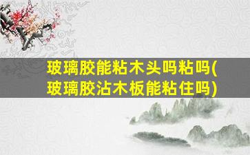 玻璃胶能粘木头吗粘吗(玻璃胶沾木板能粘住吗)