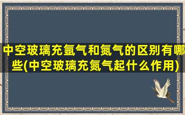 中空玻璃充氩气和氮气的区别有哪些(中空玻璃充氮气起什么作用)