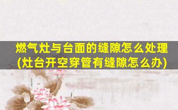 燃气灶与台面的缝隙怎么处理(灶台开空穿管有缝隙怎么办)