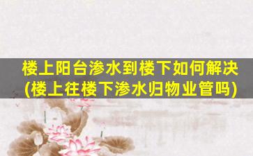 楼上阳台渗水到楼下如何解决(楼上往楼下渗水归物业管吗)