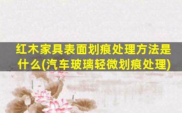 红木家具表面划痕处理方法是什么(汽车玻璃轻微划痕处理)