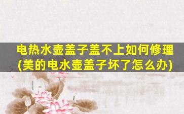 电热水壶盖子盖不上如何修理(美的电水壶盖子坏了怎么办)