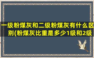 一级粉煤灰和二级粉煤灰有什么区别(粉煤灰比重是多少1级和2级)