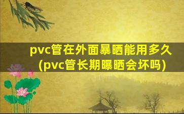 pvc管在外面暴晒能用多久(pvc管长期曝晒会坏吗)