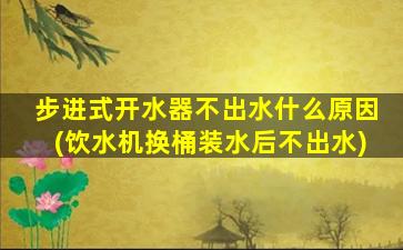 步进式开水器不出水什么原因(饮水机换桶装水后不出水)