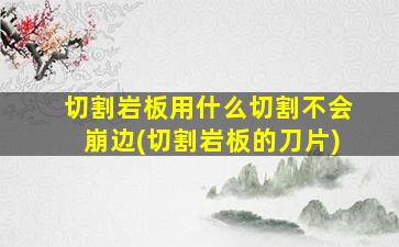 切割岩板用什么切割不会崩边(切割岩板的刀片)
