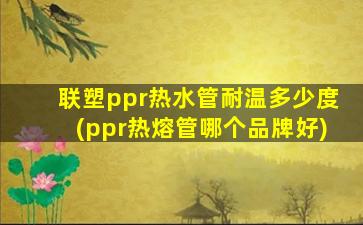 联塑ppr热水管耐温多少度(ppr热熔管哪个品牌好)