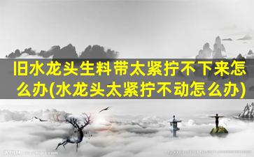 旧水龙头生料带太紧拧不下来怎么办(水龙头太紧拧不动怎么办)