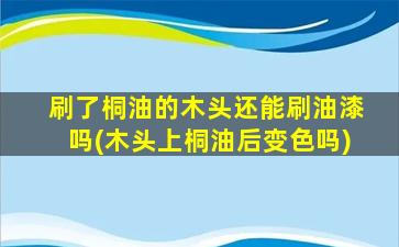 刷了桐油的木头还能刷油漆吗(木头上桐油后变色吗)