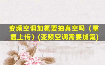变频空调加氟要抽真空吗（重复上传）(变频空调需要加氟)