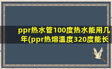 ppr热水管100度热水能用几年(ppr热熔温度320度能长寿吗)