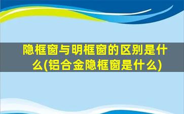 隐框窗与明框窗的区别是什么(铝合金隐框窗是什么)