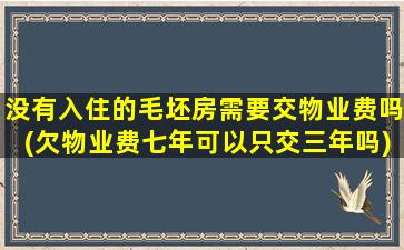 没有入住的毛坯房需要交物业费吗(欠物业费七年可以只交三年吗)