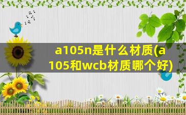 a105n是什么材质(a105和wcb材质哪个好)