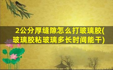 2公分厚缝隙怎么打玻璃胶(玻璃胶粘玻璃多长时间能干)