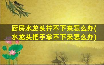 厨房水龙头拧不下来怎么办(水龙头把手拿不下来怎么办)