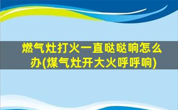 燃气灶打火一直哒哒响怎么办(煤气灶开大火呼呼响)