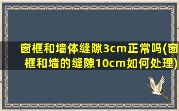 窗框和墙体缝隙3cm正常吗(窗框和墙的缝隙10cm如何处理)
