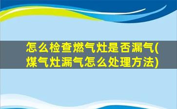 怎么检查燃气灶是否漏气(煤气灶漏气怎么处理方法)