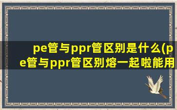 pe管与ppr管区别是什么(pe管与ppr管区别熔一起啦能用吗)