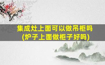 集成灶上面可以做吊柜吗(炉子上面做柜子好吗)