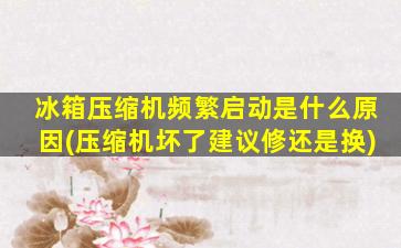 冰箱压缩机频繁启动是什么原因(压缩机坏了建议修还是换)