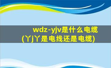 wdz-yjv是什么电缆(丫j丫是电线还是电缆)