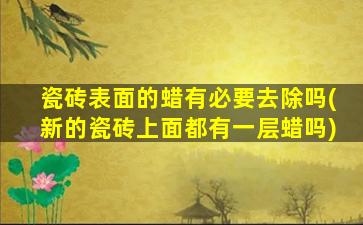 瓷砖表面的蜡有必要去除吗(新的瓷砖上面都有一层蜡吗)