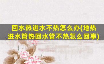 回水热进水不热怎么办(地热进水管热回水管不热怎么回事)