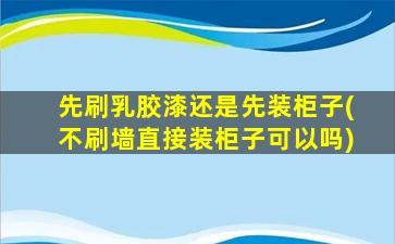 先刷乳胶漆还是先装柜子(不刷墙直接装柜子可以吗)
