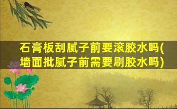 石膏板刮腻子前要滚胶水吗(墙面批腻子前需要刷胶水吗)