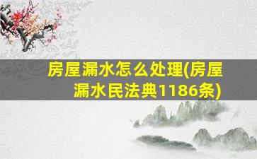 房屋漏水怎么处理(房屋漏水民法典1186条)