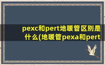 pexc和pert地暖管区别是什么(地暖管pexa和pert管哪个好)