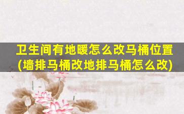 卫生间有地暖怎么改马桶位置(墙排马桶改地排马桶怎么改)