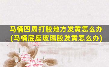 马桶四周打胶地方发黄怎么办(马桶底座玻璃胶发黄怎么办)