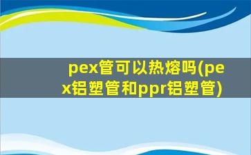 pex管可以热熔吗(pex铝塑管和ppr铝塑管)